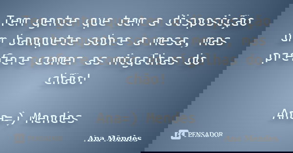 Tem gente que tem a disposição um banquete sobre a mesa, mas prefere comer as migalhas do chão! Ana=) Mendes... Frase de Ana Mendes.