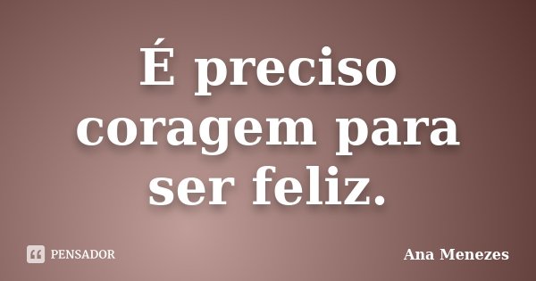 É preciso coragem para ser feliz.... Frase de Ana Menezes.