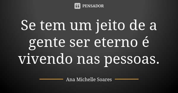 Se tem um jeito de a gente ser eterno é vivendo nas pessoas.... Frase de Ana Michelle Soares.