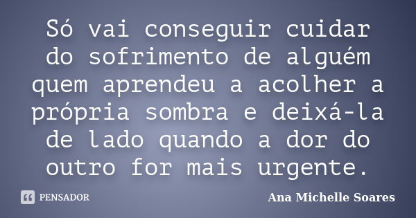 Só vai conseguir cuidar do sofrimento de alguém quem aprendeu a acolher a própria sombra e deixá-la de lado quando a dor do outro for mais urgente.... Frase de Ana Michelle Soares.