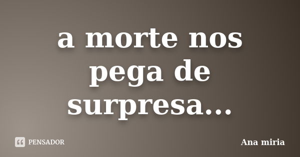 a morte nos pega de surpresa...... Frase de ana miria.