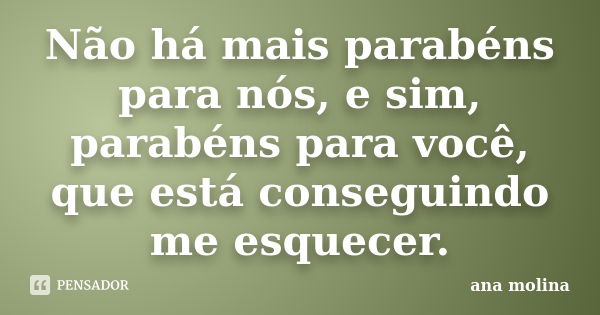 Não há mais parabéns para nós, e sim, parabéns para você, que está conseguindo me esquecer.... Frase de Ana Molina.