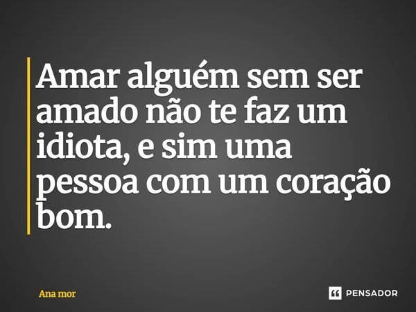 Amar alguém sem ser amado não te faz um idiota, e sim uma pessoa com um coração bom.... Frase de Ana mor.