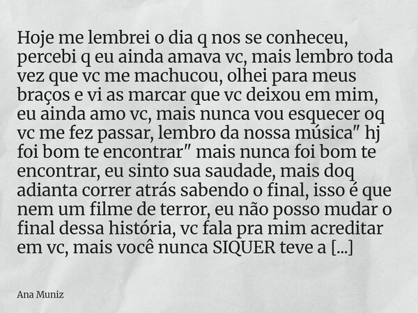 ⁠Hoje me lembrei o dia q nos se conheceu, percebi q eu ainda amava vc, mais lembro toda vez que vc me machucou, olhei para meus braços e vi as marcar que vc dei... Frase de Ana Muniz.