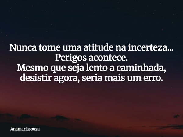 Nunca tome uma atitude na incerteza... Perigos acontece. Mesmo que seja lento a caminhada, desistir agora, seria mais um erro.... Frase de anamariasouza.
