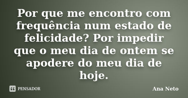 Por que me encontro com frequência num estado de felicidade? Por impedir que o meu dia de ontem se apodere do meu dia de hoje.... Frase de Ana Neto.