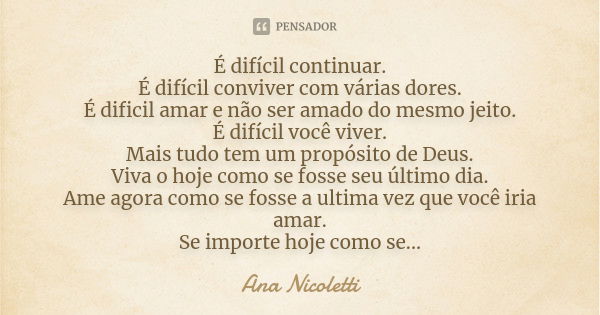 É difícil continuar. É difícil conviver com várias dores.
É dificil amar e não ser amado do mesmo jeito.
É difícil você viver.
Mais tudo tem um propósito de Deu... Frase de Ana Nicoletti.