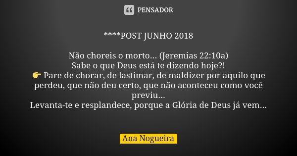 ****POST JUNHO 2018 Não choreis o morto... (Jeremias 22:10a) Sabe o que Deus está te dizendo hoje?! 👉 Pare de chorar, de lastimar, de maldizer por aquilo que pe... Frase de Ana Nogueira.