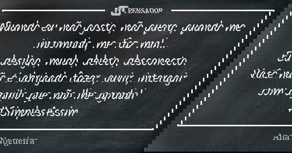 Quando eu não gosto, não quero, quando me incomoda, me faz mal... Eu desligo, mudo, deleto, desconecto. Você não é obrigado fazer, ouvir, interagir com aquilo q... Frase de Ana Nogueira.