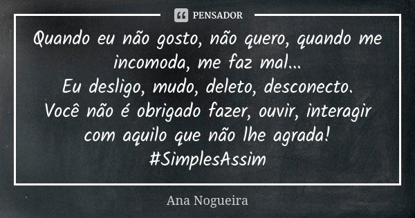 Quando eu não gosto, não quero, quando me incomoda, me faz mal... Eu desligo, mudo, deleto, desconecto. Você não é obrigado fazer, ouvir, interagir com aquilo q... Frase de Ana Nogueira.