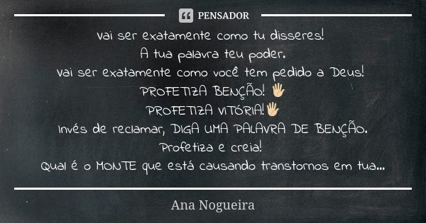 Vai ser exatamente como tu disseres! A tua palavra teu poder. Vai ser exatamente como você tem pedido a Deus! PROFETIZA BENÇÃO! 🖐🏼 PROFETIZA VITÓRIA!🖐🏼 Invés de... Frase de Ana Nogueira.