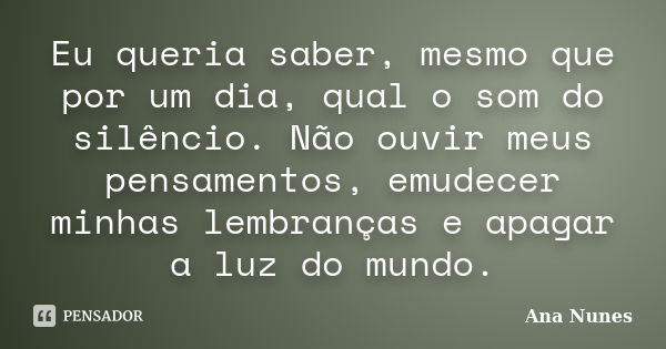 Eu queria saber, mesmo que por um dia, qual o som do silêncio. Não ouvir meus pensamentos, emudecer minhas lembranças e apagar a luz do mundo.... Frase de Ana Nunes.