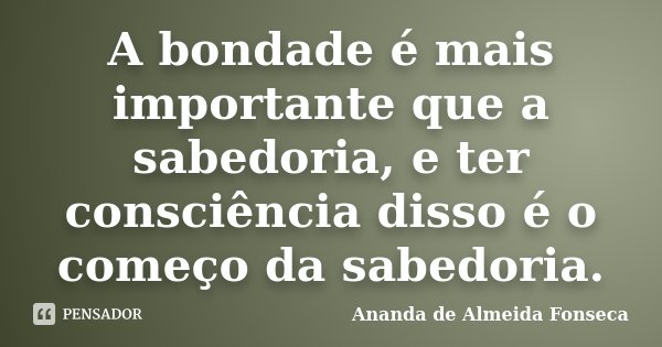 A bondade é mais importante que a sabedoria, e ter consciência disso é o começo da sabedoria.... Frase de Ananda de Almeida Fonseca.