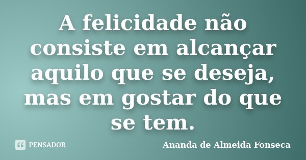 A felicidade não consiste em alcançar aquilo que se deseja, mas em gostar do que se tem.... Frase de Ananda de Almeida Fonseca.