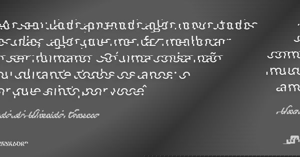Ao seu lado aprendo algo novo todos os dias, algo que me faz melhorar como ser humano. Só uma coisa não mudou durante todos os anos: o amor que sinto por você.... Frase de Ananda de Almeida Fonseca.