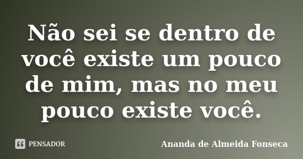 Não sei se dentro de você existe um pouco de mim, mas no meu pouco existe você.... Frase de Ananda de Almeida Fonseca.
