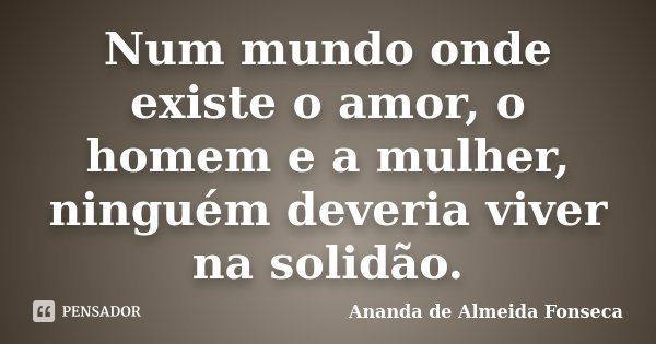 Num mundo onde existe o amor, o homem e a mulher, ninguém deveria viver na solidão.... Frase de Ananda de Almeida Fonseca.