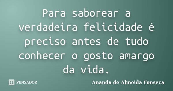 Para saborear a verdadeira felicidade é preciso antes de tudo conhecer o gosto amargo da vida.... Frase de Ananda de Almeida Fonseca.
