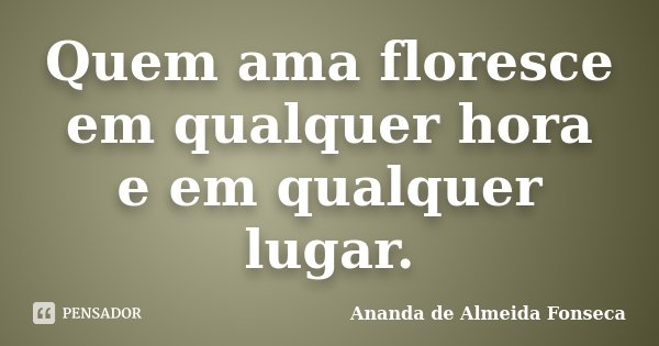 Quem ama floresce em qualquer hora e em qualquer lugar.... Frase de Ananda de Almeida Fonseca.