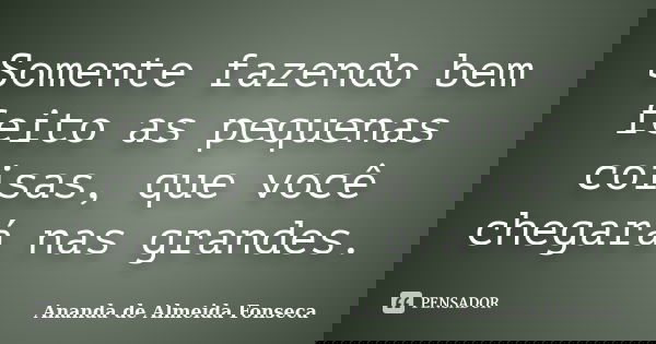 Somente fazendo bem feito as pequenas coisas, que você chegará nas grandes.... Frase de Ananda de Almeida Fonseca.