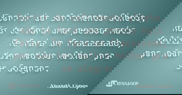 Sorrir do sofrimento alheio, não te fará uma pessoa mais feliz. Te fará um fracassado, por não ter motivo melhor pra se alegrar.... Frase de Ananda Lopes.
