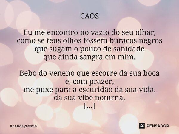 CAOS Eu me encontro no vazio do seu olhar, como se teus olhos fossem buracos negros que sugam o pouco de sanidade que ainda sangra em mim. Bebo do veneno que e... Frase de anandayasmin.