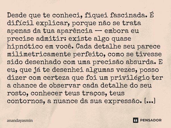 Desde que te conheci, fiquei fascinada. É difícil explicar, porque não se trata apenas da tua aparência — embora eu precise admitir: existe algo quase hipnótic... Frase de anandayasmin.