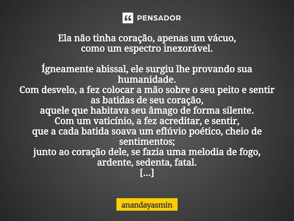 Ela não tinha coração, apenas um vácuo, como um espectro inexorável. Ígneamente abissal, ele surgiu lhe provando sua humanidade. Com desvelo, a fez colocar a m... Frase de anandayasmin.
