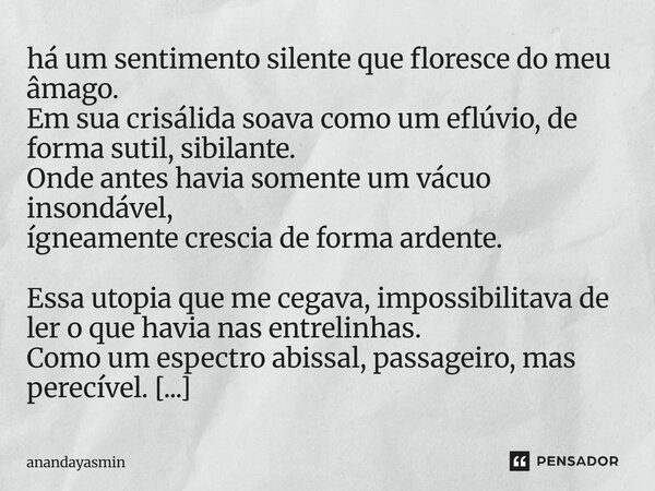 há um sentimento silente que floresce do meu âmago. Em sua crisálida soava como um eflúvio, de forma sutil, sibilante. Onde antes havia somente um vácuo insond... Frase de anandayasmin.