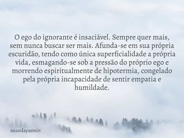 O ego do ignorante é insaciável. Sempre quer mais, sem nunca buscar ser mais. Afunda-se em sua própria escuridão, tendo como única superficialidade a própria vi... Frase de anandayasmin.