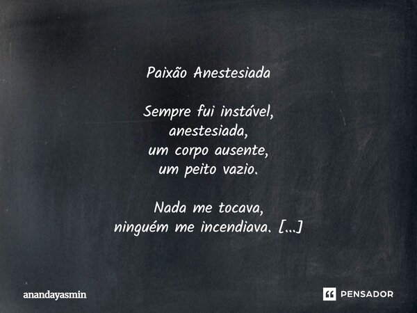 Paixão Anestesiada Sempre fui instável, anestesiada, um corpo ausente, um peito vazio. Nada me tocava, ninguém me incendiava. Até que você surgiu, e meu corpo... Frase de anandayasmin.