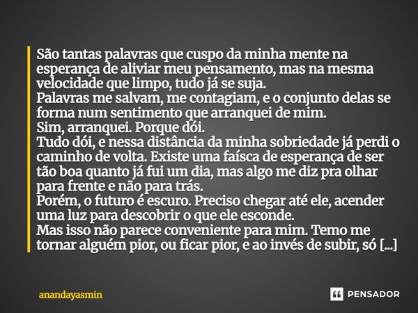 São tantas palavras que cuspo da minha mente na esperança de aliviar meu pensamento, mas na mesma velocidade que limpo, tudo já se suja. Palavras me salvam, me... Frase de anandayasmin.