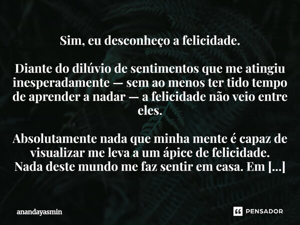 Sim, eu desconheço a felicidade. Diante do dilúvio de sentimentos que me atingiu inesperadamente — sem ao menos ter tido tempo de aprender a nadar — a felicida... Frase de anandayasmin.