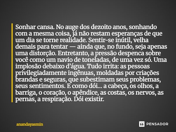 Sonhar cansa. No auge dos dezoito anos, sonhando com a mesma coisa, já não restam esperanças de que um dia se torne realidade. Sentir-se inútil, velha demais p... Frase de anandayasmin.
