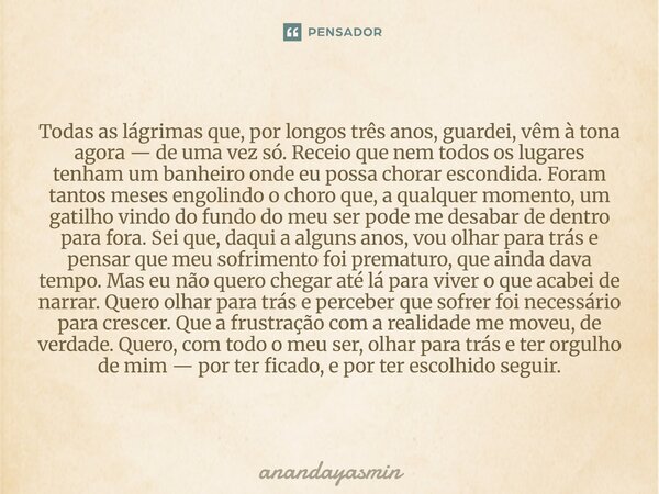 Todas as lágrimas que, por longos três anos, guardei, vêm à tona agora — de uma vez só. Receio que nem todos os lugares tenham um banheiro onde eu possa chorar... Frase de anandayasmin.