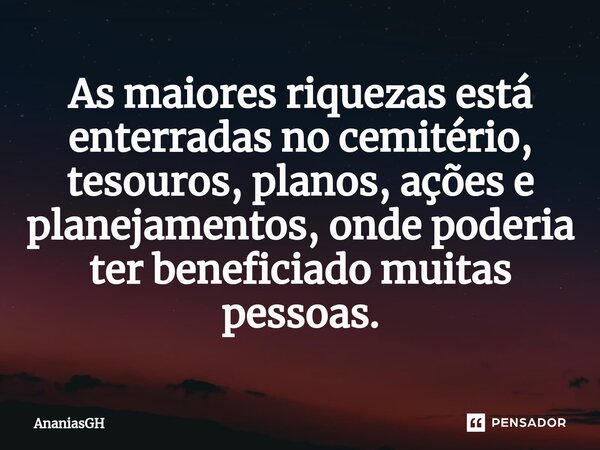 As maiores riquezas está enterradas no cemitério, tesouros, planos, ações e planejamentos, onde poderia ter beneficiado muitas pessoas.⁠... Frase de AnaniasGH.