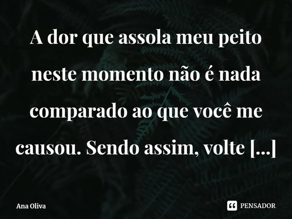 ⁠A dor que assola meu peito neste momento não é nada comparado ao que você me causou. Sendo assim, volte para o mesmo buraco no Esquecimento onde te guardei.... Frase de Ana Oliva.