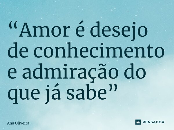 ⁠“Amor é desejo de conhecimento e admiração do que já sabe”... Frase de Ana Oliveira.