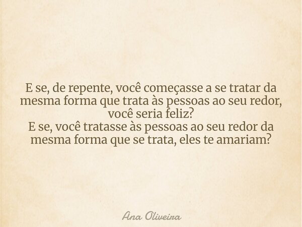 E se, de repente, você começasse a se tratar da mesma forma que trata às pessoas ao seu redor, você seria feliz? E se, você tratasse às pessoas ao seu redor da ... Frase de Ana Oliveira.