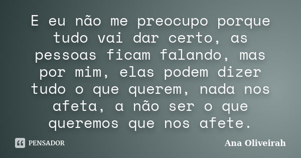 E eu não me preocupo porque tudo vai dar certo, as pessoas ficam falando, mas por mim, elas podem dizer tudo o que querem, nada nos afeta, a não ser o que quere... Frase de Ana Oliveirah.