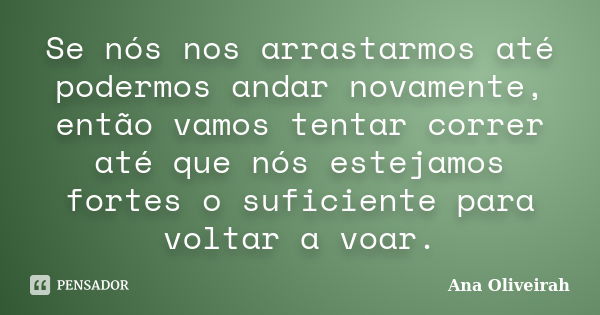 Se nós nos arrastarmos até podermos andar novamente, então vamos tentar correr até que nós estejamos fortes o suficiente para voltar a voar.... Frase de Ana Oliveirah.