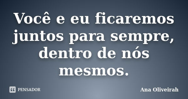 Você e eu ficaremos juntos para sempre, dentro de nós mesmos.... Frase de Ana Oliveirah.