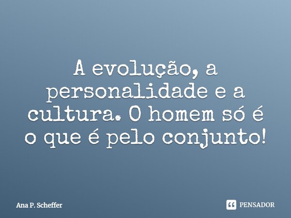 ⁠A evolução, a personalidade e a cultura. O homem só é o que é pelo conjunto!... Frase de Ana P. Scheffer.