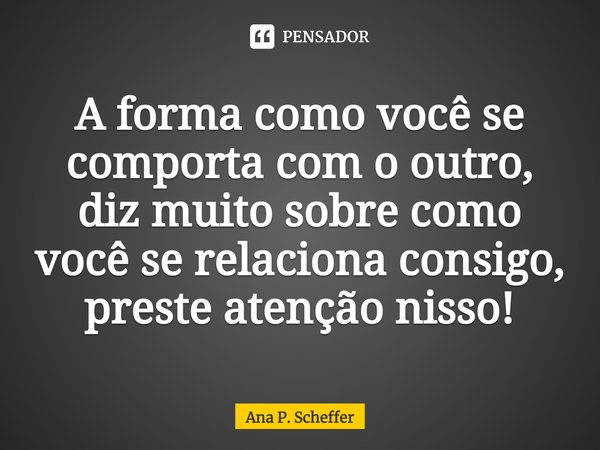 ⁠⁠A forma como você se comporta com o outro, diz muito sobre como você se relaciona consigo, preste atenção nisso!... Frase de Ana P. Scheffer.