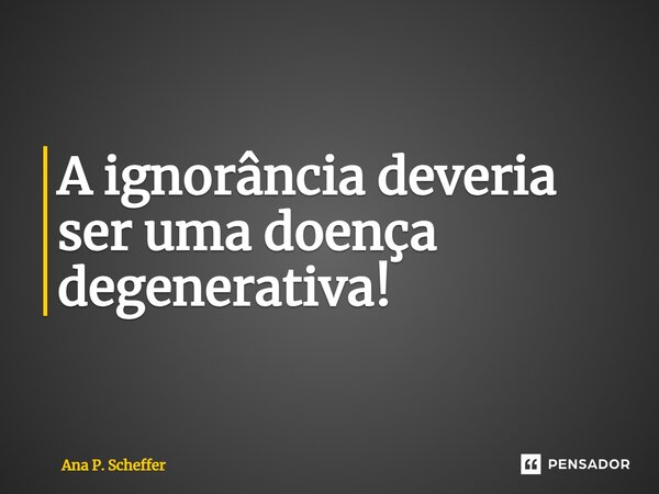 A i⁠gnorância deveria ser uma doença degenerativa!... Frase de Ana P. Scheffer.