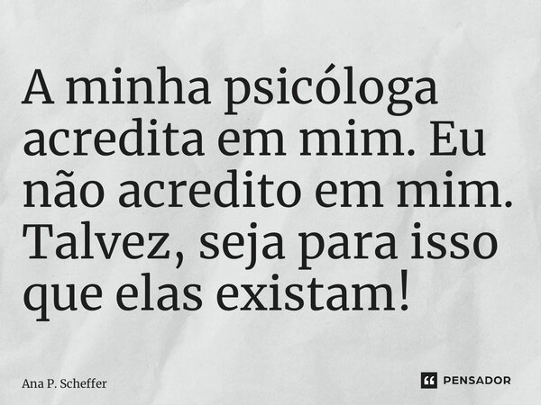 ⁠A minha psicóloga acredita em mim. Eu não acredito em mim. Talvez, seja para isso que elas existam!... Frase de Ana P. Scheffer.