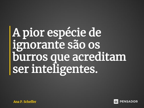 A pior espécie de ignorante são os burros que acreditam ser inteligentes.... Frase de Ana P. Scheffer.