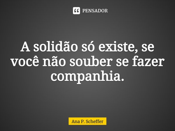 ⁠A solidão só existe, se você não souber se fazer companhia.... Frase de Ana P. Scheffer.