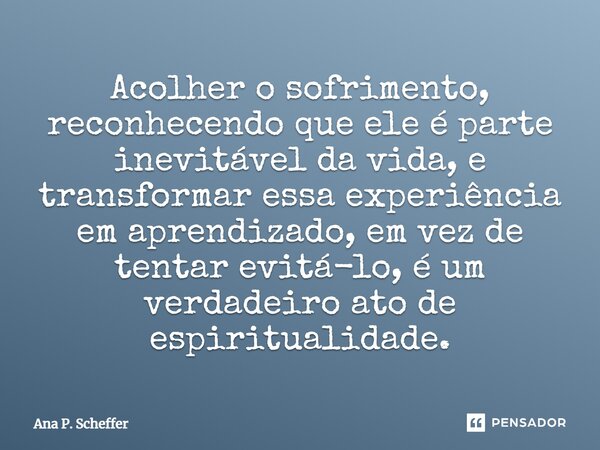 ⁠Acolher o sofrimento, reconhecendo que ele é parte inevitável da vida, e transformar essa experiência em aprendizado, em vez de tentar evitá-lo, é um verdadeir... Frase de Ana P. Scheffer.