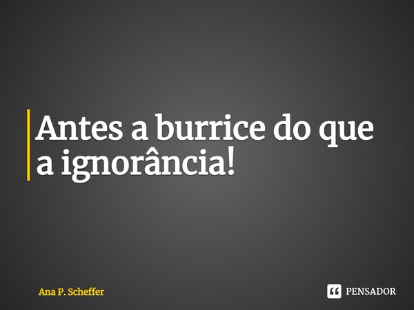 ⁠Antes a burrice do que a ignorância!... Frase de Ana P. Scheffer.